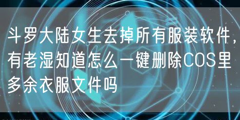 斗罗大陆女生去掉所有服装软件，有老湿知道怎么一键删除COS里多余衣服文件吗