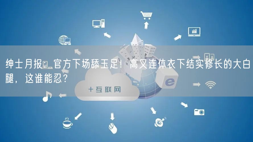 绅士月报：官方下场舔玉足！高叉连体衣下结实修长的大白腿，这谁能忍？