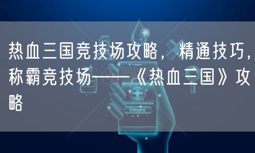 热血三国竞技场攻略，精通技巧，称霸竞技场——《热血三国》攻略