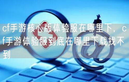 cf手游核心版体验服在哪里下，cf手游体验服到底在哪里下载找不到
