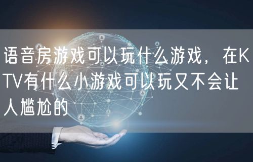 语音房游戏可以玩什么游戏，在KTV有什么小游戏可以玩又不会让人尴尬的