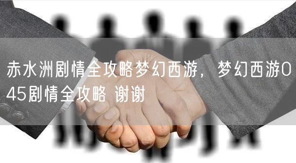 赤水洲剧情全攻略梦幻西游，梦幻西游045剧情全攻略 谢谢