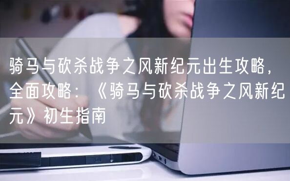 骑马与砍杀战争之风新纪元出生攻略，全面攻略：《骑马与砍杀战争之风新纪元》初生指南