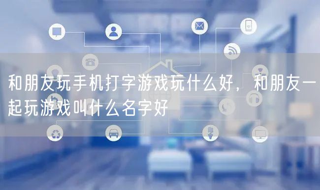 和朋友玩手机打字游戏玩什么好，和朋友一起玩游戏叫什么名字好
