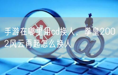 手游在哪里用cd换人，拳皇2002风云再起怎么换人