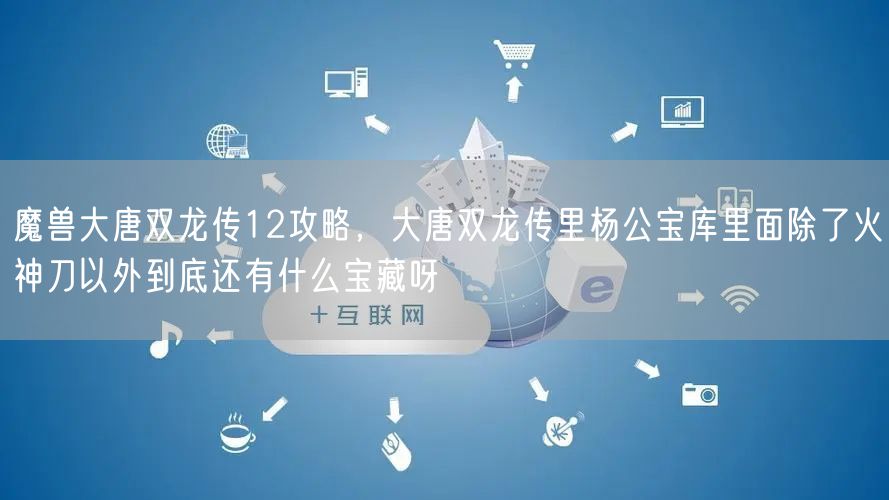 魔兽大唐双龙传12攻略，大唐双龙传里杨公宝库里面除了火神刀以外到底还有什么宝藏呀