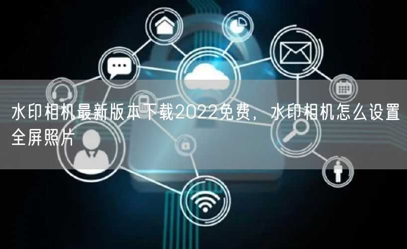 水印相机最新版本下载2022免费，水印相机怎么设置全屏照片