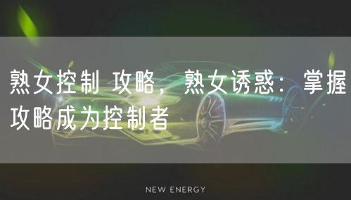 熟女控制 攻略，熟女诱惑：掌握攻略成为控制者