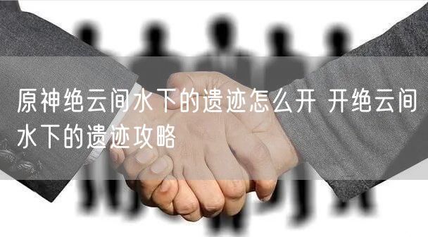 原神绝云间水下的遗迹怎么开 开绝云间水下的遗迹攻略