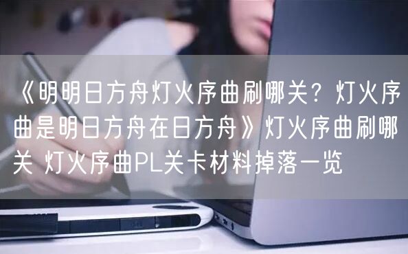 《明明日方舟灯火序曲刷哪关？灯火序曲是明日方舟在日方舟》灯火序曲刷哪关 灯火序曲PL关卡材料掉落一览