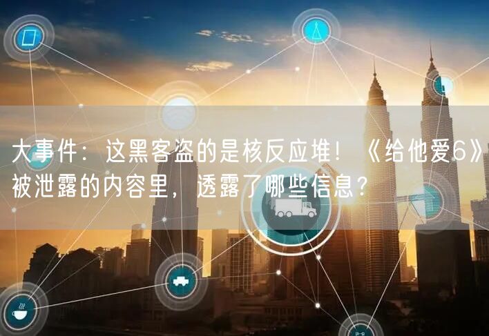 大事件：这黑客盗的是核反应堆！《给他爱6》被泄露的内容里，透露了哪些信息？