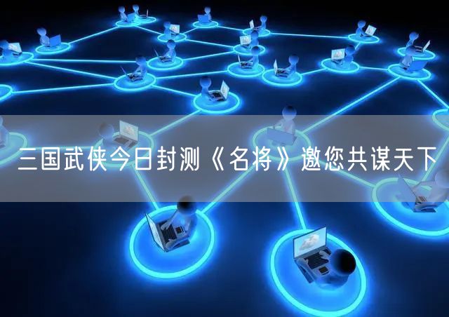 三国武侠今日封测《名将》邀您共谋天下