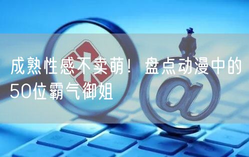 成熟性感不卖萌！盘点动漫中的50位霸气御姐