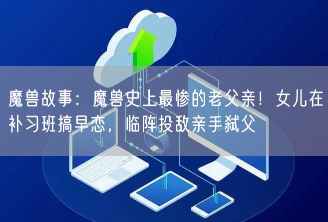 魔兽故事：魔兽史上最惨的老父亲！女儿在补习班搞早恋，临阵投敌亲手弑父
