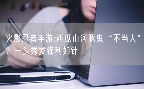 火影忍者手游:西瓜山河豚鬼“不当人”？一头秀发锋利如针