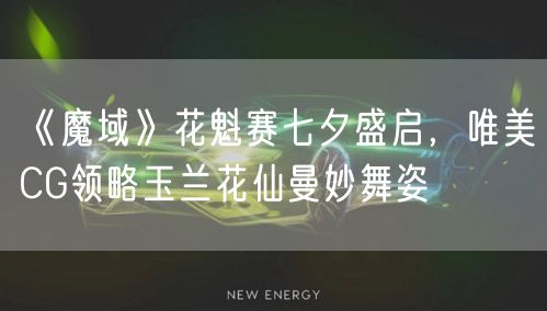 《魔域》花魁赛七夕盛启，唯美CG领略玉兰花仙曼妙舞姿