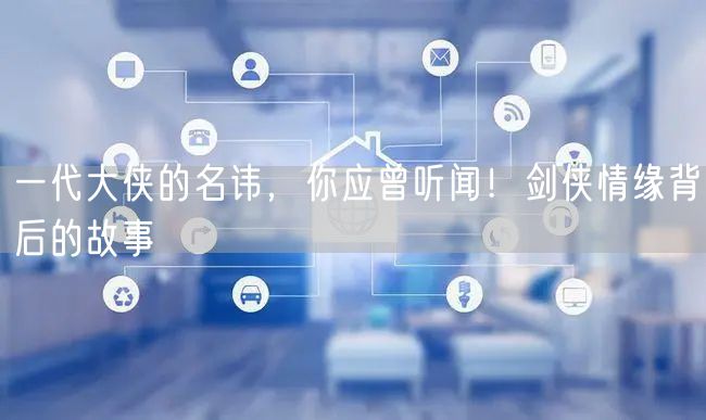 一代大侠的名讳，你应曾听闻！剑侠情缘背后的故事