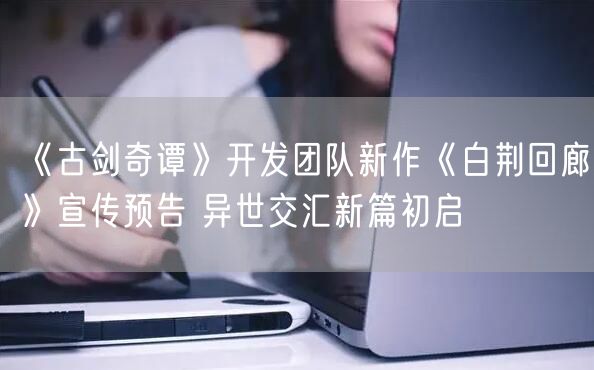 《古剑奇谭》开发团队新作《白荆回廊》宣传预告 异世交汇新篇初启