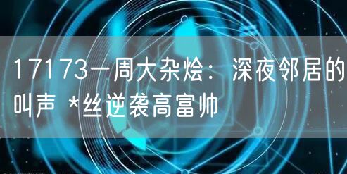 17173一周大杂烩：深夜邻居的叫声 *丝逆袭高富帅