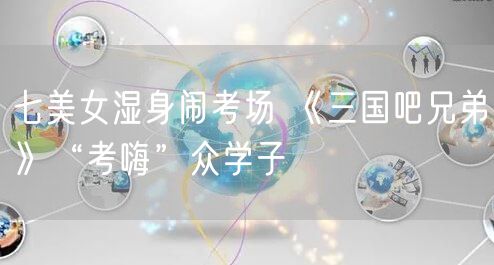 七美女湿身闹考场 《三国吧兄弟》“考嗨”众学子