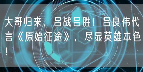 大哥归来，吕战吕胜！吕良伟代言《原始征途》，尽显英雄本色！