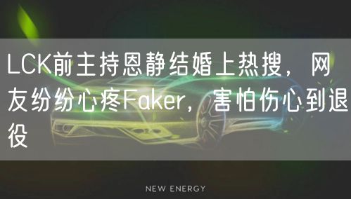 LCK前主持恩静结婚上热搜，网友纷纷心疼Faker，害怕伤心到退役