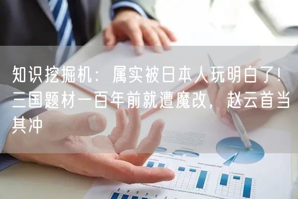 知识挖掘机：属实被日本人玩明白了！三国题材一百年前就遭魔改，赵云首当其冲