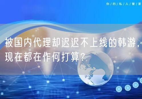 被国内代理却迟迟不上线的韩游，现在都在作何打算？