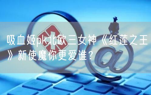吸血姬pk北欧三女神《红莲之王》新使魔你更爱谁？