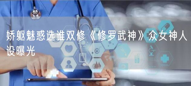 娇躯魅惑选谁双修《修罗武神》众女神人设曝光