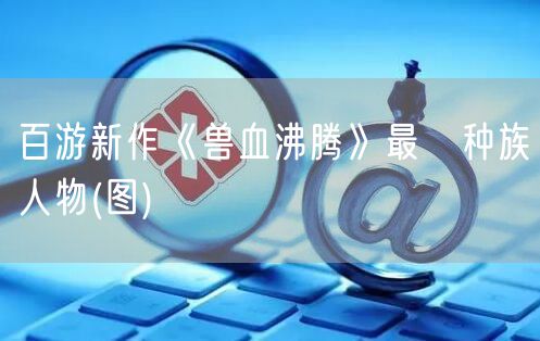 百游新作《兽血沸腾》最囧种族人物(图)