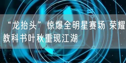 “龙抬头”惊爆全明星赛场 荣耀教科书叶秋重现江湖