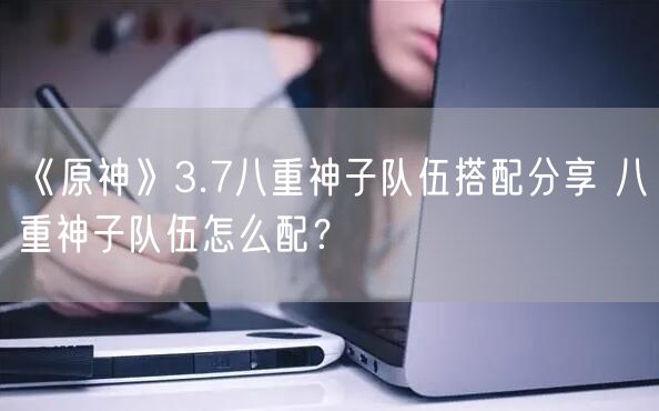 《原神》3.7八重神子队伍搭配分享 八重神子队伍怎么配？