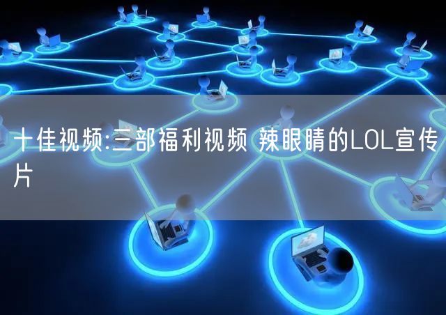 十佳视频:三部福利视频 辣眼睛的LOL宣传片