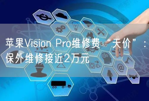 苹果Vision Pro维修费“天价”：保外维修接近2万元