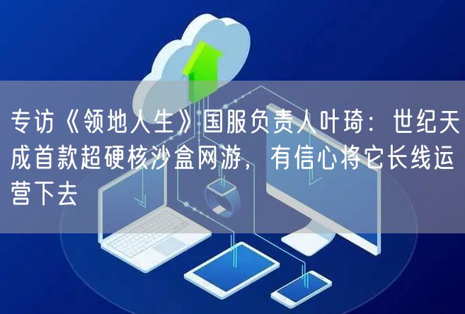 专访《领地人生》国服负责人叶琦：世纪天成首款超硬核沙盒网游，有信心将它长线运营下去