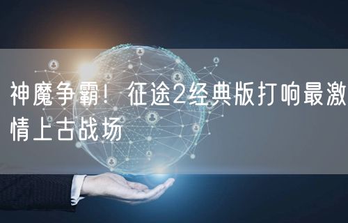 神魔争霸！征途2经典版打响最激情上古战场