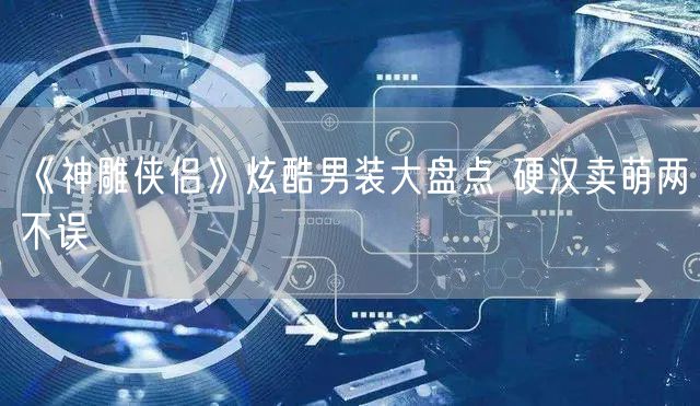 《神雕侠侣》炫酷男装大盘点 硬汉卖萌两不误