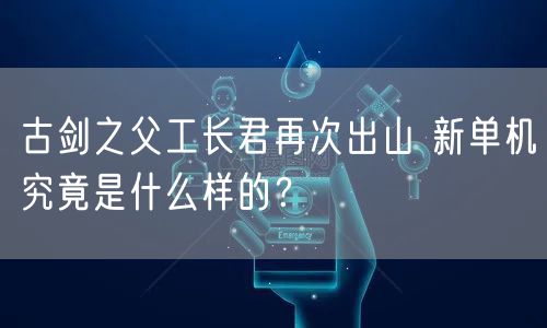 古剑之父工长君再次出山 新单机究竟是什么样的？