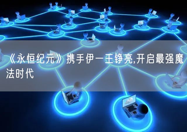 《永恒纪元》携手伊一王铮亮,开启最强魔法时代