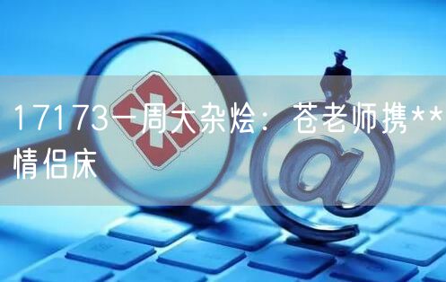 17173一周大杂烩：苍老师携**情侣床