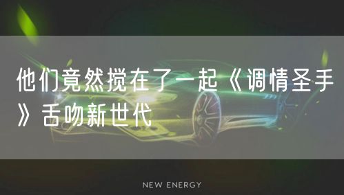 他们竟然搅在了一起《调情圣手》舌吻新世代