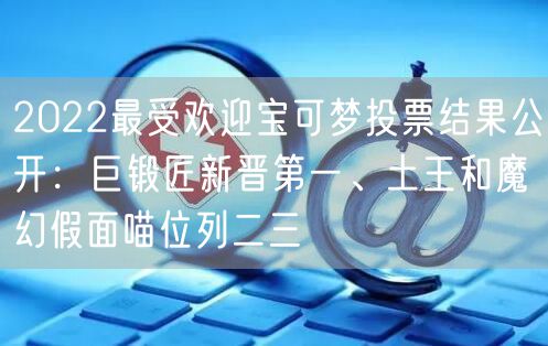 2022最受欢迎宝可梦投票结果公开：巨锻匠新晋第一、土王和魔幻假面喵位列二三