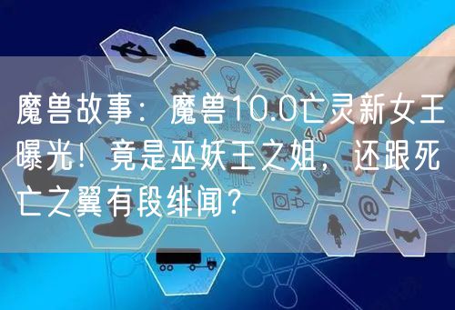 魔兽故事：魔兽10.0亡灵新女王曝光！竟是巫妖王之姐，还跟死亡之翼有段绯闻？
