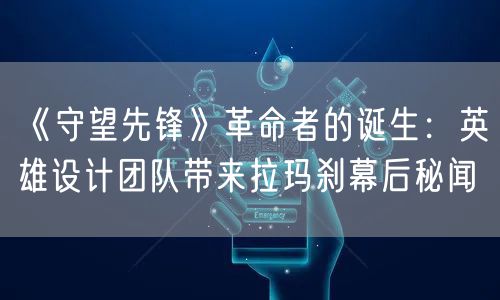 《守望先锋》革命者的诞生：英雄设计团队带来拉玛刹幕后秘闻