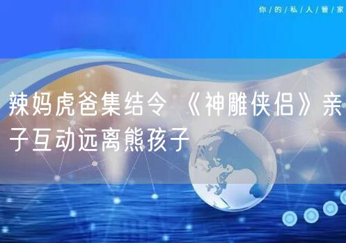 辣妈虎爸集结令 《神雕侠侣》亲子互动远离熊孩子