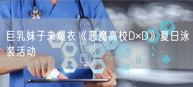巨乳妹子来爆衣《恶魔高校D×D》夏日泳装活动
