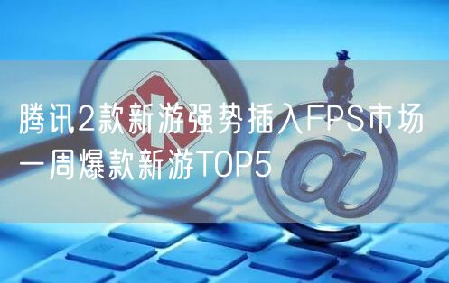 腾讯2款新游强势插入FPS市场 一周爆款新游TOP5