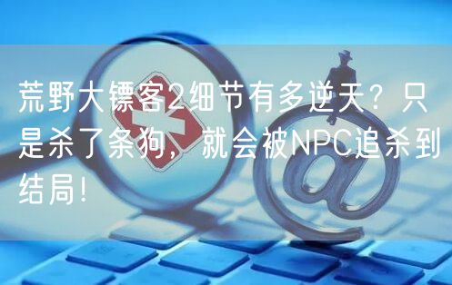 荒野大镖客2细节有多逆天？只是杀了条狗，就会被NPC追杀到结局！
