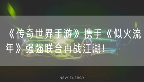 《传奇世界手游》携手《似火流年》强强联合再战江湖！